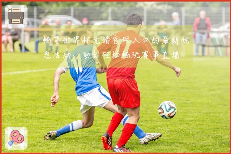 畅享世界杯竞猜官网入口的最新优惠活动，助你轻松畅玩赛事直播