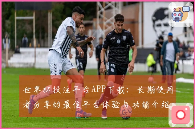 世界杯投注平台APP下载：长期使用者分享的最佳平台体验与功能介绍